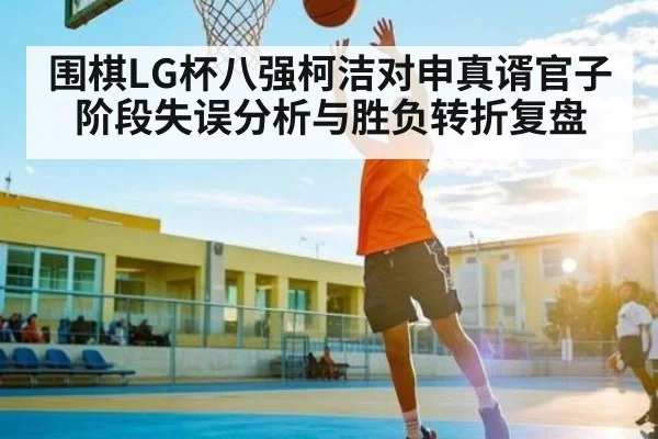 围棋LG杯八强柯洁对申真谞官子阶段失误分析与胜负转折复盘