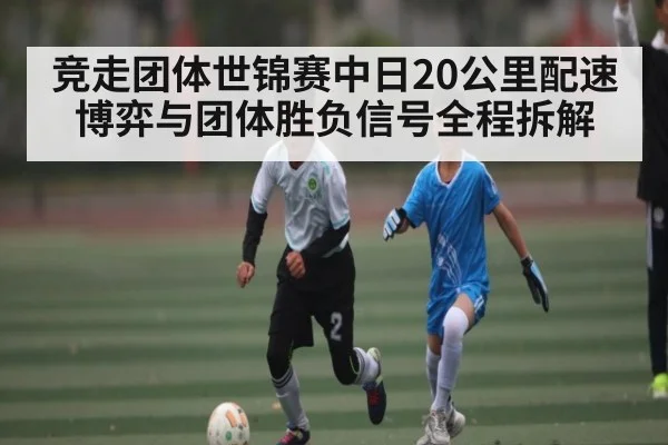 竞走团体世锦赛中日20公里配速博弈与团体胜负信号全程拆解