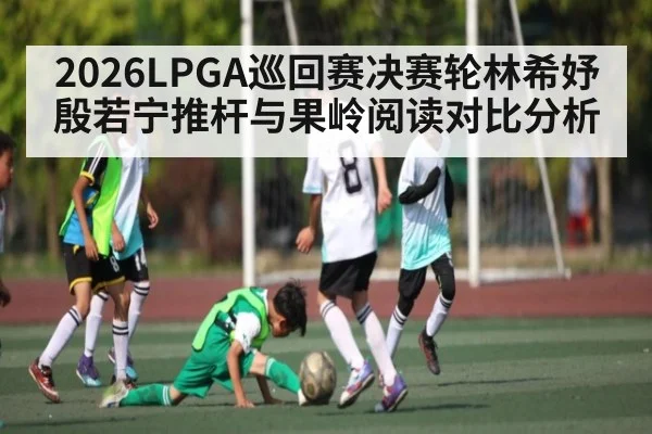 2026LPGA巡回赛决赛轮林希妤殷若宁推杆与果岭阅读对比分析